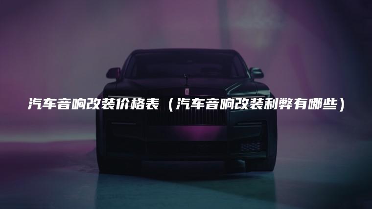 汽车音响改装价格表（汽车音响改装利弊有哪些）