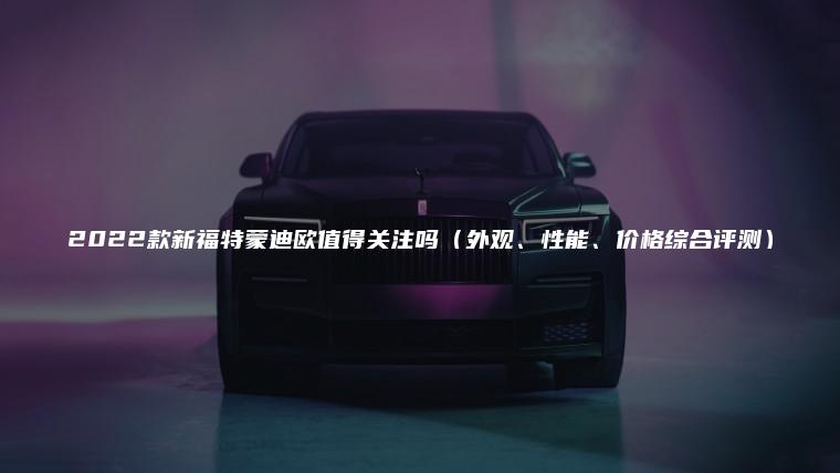 2022款新福特蒙迪欧值得关注吗（外观、性能、价格综合评测）