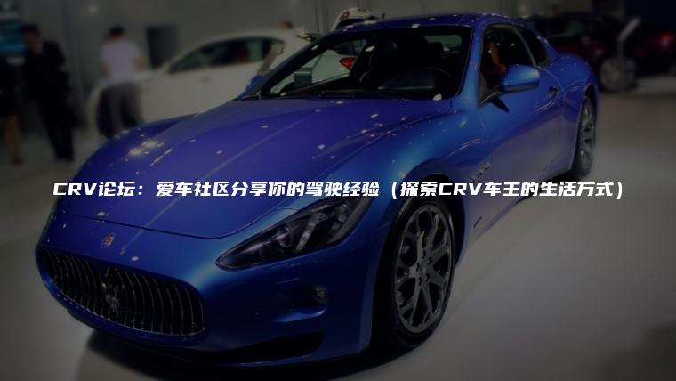 CRV论坛：爱车社区分享你的驾驶经验（探索CRV车主的生活方式）