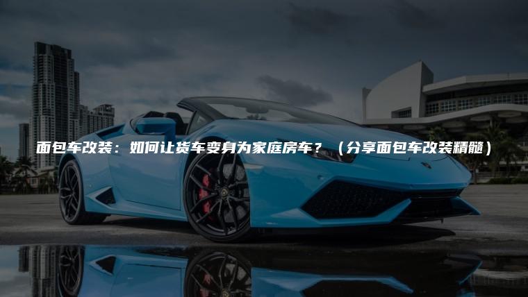 面包车改装：如何让货车变身为家庭房车？（分享面包车改装精髓）