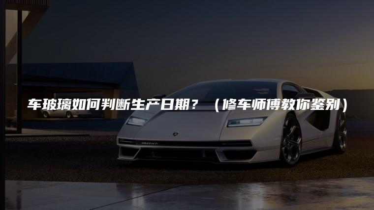 车玻璃如何判断生产日期？（修车师傅教你鉴别）