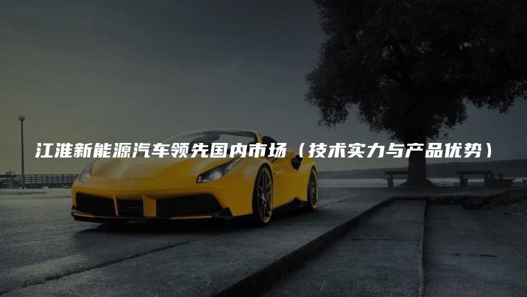 江淮新能源汽车领先国内市场（技术实力与产品优势）