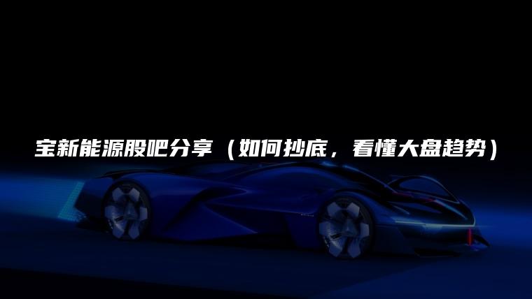 宝新能源股吧分享（如何抄底，看懂大盘趋势）