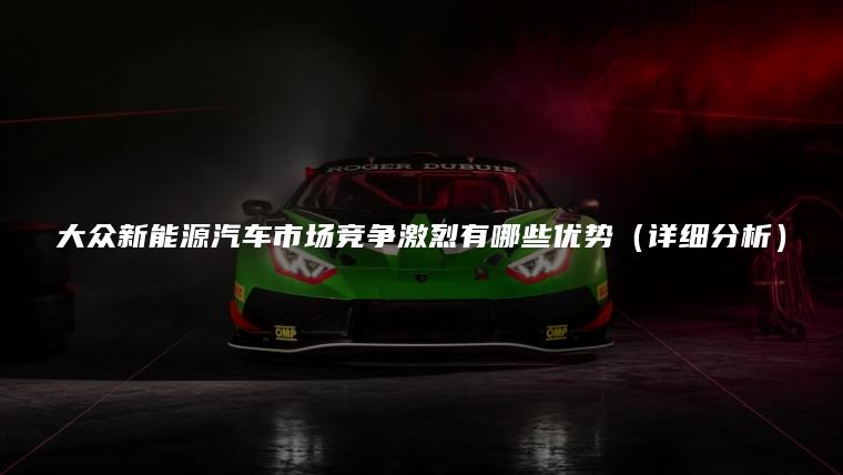 大众新能源汽车市场竞争激烈有哪些优势（详细分析）