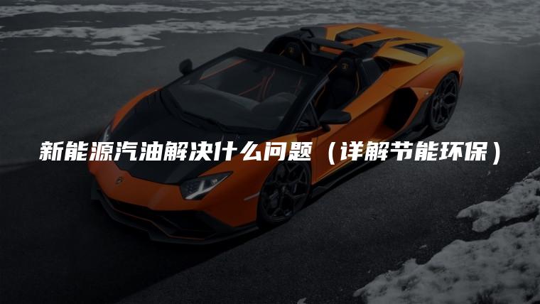 新能源汽油解决什么问题（详解节能环保）
