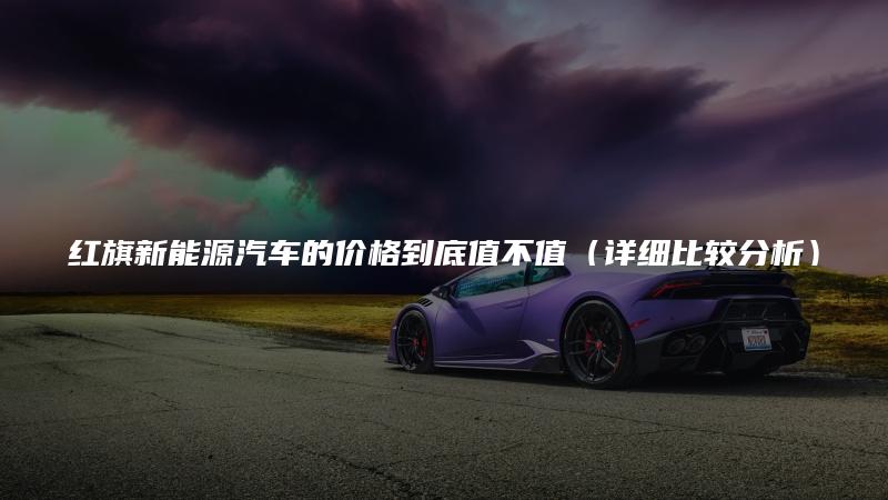 红旗新能源汽车的价格到底值不值（详细比较分析）