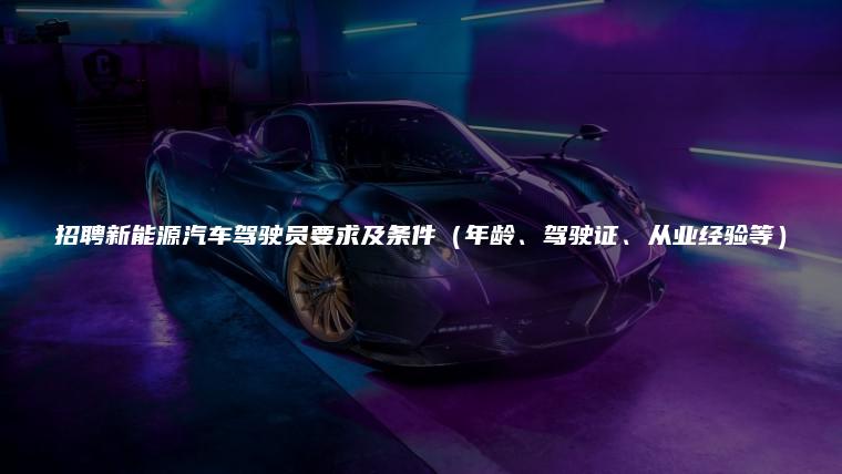 招聘新能源汽车驾驶员要求及条件（年龄、驾驶证、从业经验等）