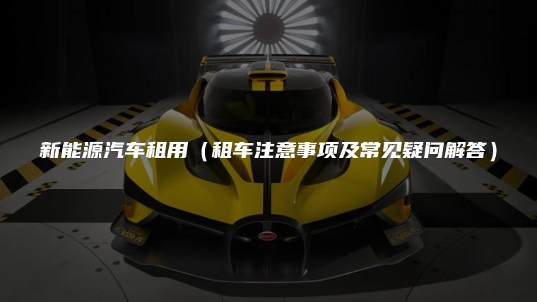新能源汽车租用（租车注意事项及常见疑问解答）