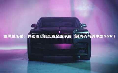 雪佛兰乐驰：外观设计和配置全面评测（时尚大气的小型SUV）