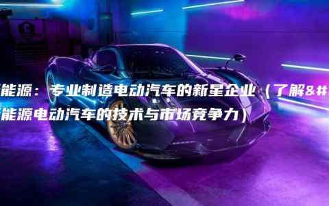 晟天新能源：专业制造电动汽车的新星企业（了解晟天新能源电动汽车的技术与市场竞争力）