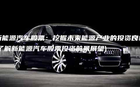 新能源汽车股票：挖掘未来能源产业的投资良机(了解新能源汽车股票投资前景展望)