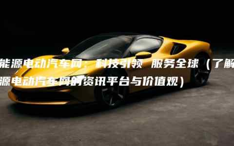 新能源电动汽车网：科技引领 服务全球（了解新能源电动汽车网的资讯平台与价值观）
