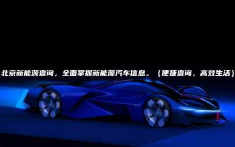 北京新能源查询，全面掌握新能源汽车信息。（便捷查询，高效生活）