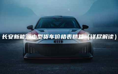 长安新能源小型货车价格表精算（详尽解读）
