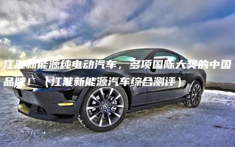 江淮新能源纯电动汽车，多项国际大奖的中国品牌！（江淮新能源汽车综合测评）