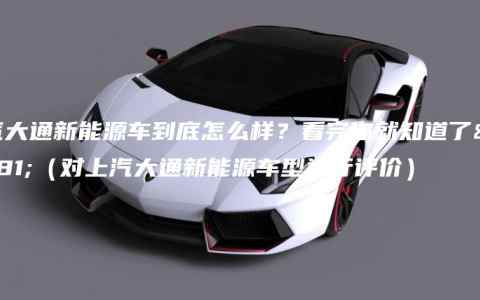 上汽大通新能源车到底怎么样？看完你就知道了！（对上汽大通新能源车型进行评价）