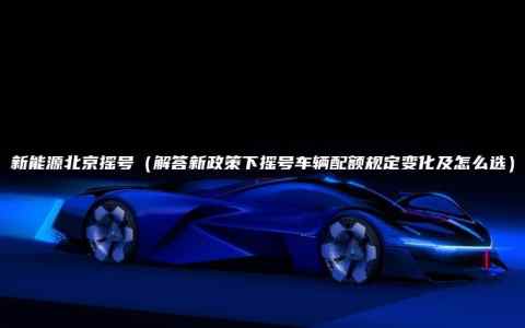 新能源北京摇号（解答新政策下摇号车辆配额规定变化及怎么选）