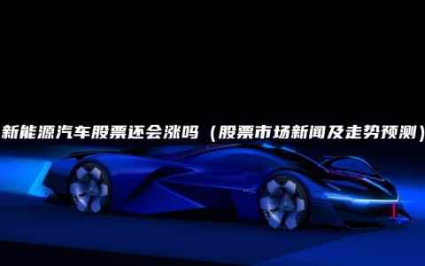 新能源汽车股票还会涨吗（股票市场新闻及走势预测）
