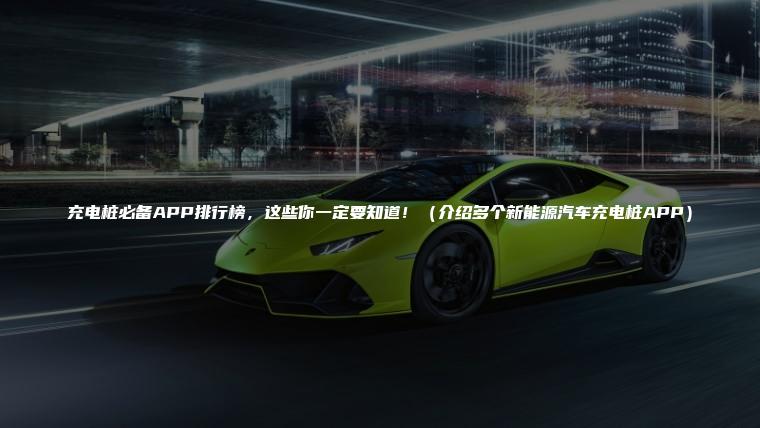 充电桩必备APP排行榜，这些你一定要知道！（介绍多个新能源汽车充电桩APP）
