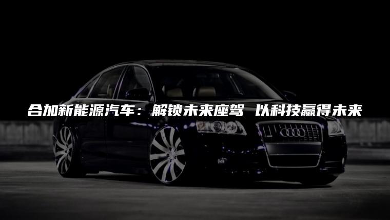 合加新能源汽车：解锁未来座驾 以科技赢得未来