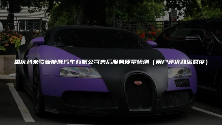 重庆科米罗新能源汽车有限公司售后服务质量检测（用户评价和满意度）