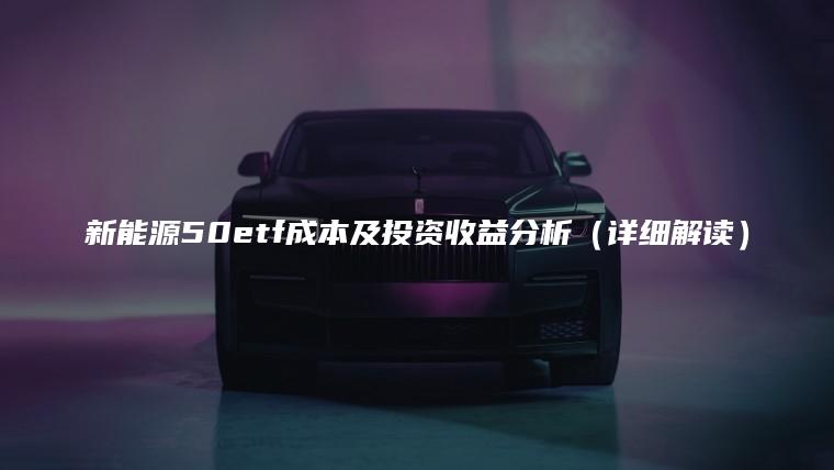 新能源50etf成本及投资收益分析（详细解读）