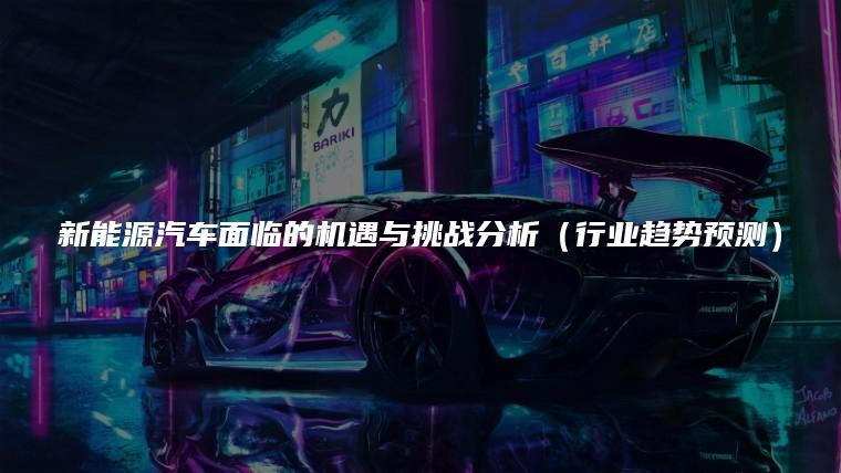 新能源汽车面临的机遇与挑战分析（行业趋势预测）