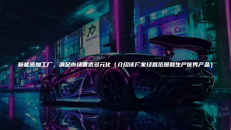新能源加工厂，满足市场需求多元化（介绍该厂家经营范围和生产优秀产品）