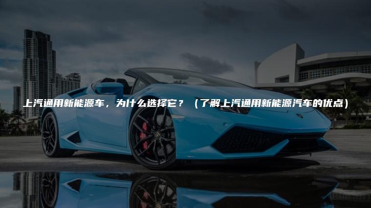 上汽通用新能源车，为什么选择它？（了解上汽通用新能源汽车的优点）