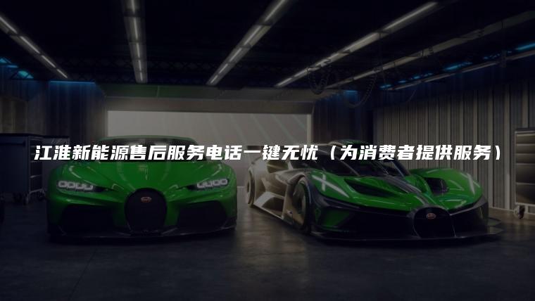 江淮新能源售后服务电话一键无忧（为消费者提供服务）