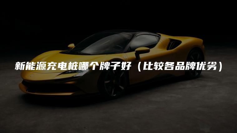 新能源充电桩哪个牌子好（比较各品牌优劣）