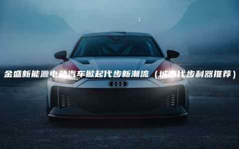 金盛新能源电动汽车掀起代步新潮流（城市代步利器推荐）