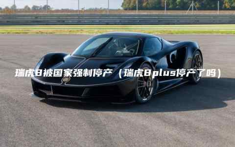 瑞虎8被国家强制停产（瑞虎8plus停产了吗）