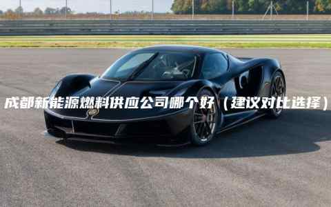 成都新能源燃料供应公司哪个好（建议对比选择）
