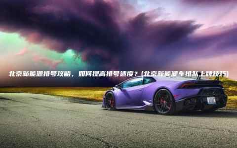 北京新能源排号攻略，如何提高排号速度？(北京新能源车排队上牌技巧)