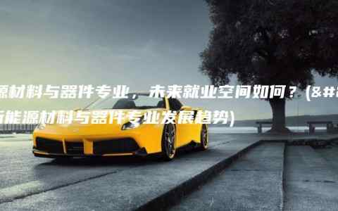 新能源材料与器件专业，未来就业空间如何？(介绍新能源材料与器件专业发展趋势)