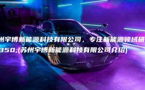 苏州宇博新能源科技有限公司，专注新能源领域研究(苏州宇博新能源科技有限公司介绍)