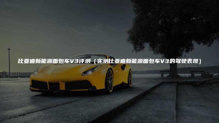 比亚迪新能源面包车V3评测（实测比亚迪新能源面包车V3的驾驶表现）