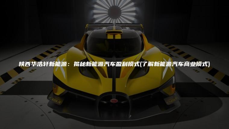 陕西华浩轩新能源：揭秘新能源汽车盈利模式(了解新能源汽车商业模式)