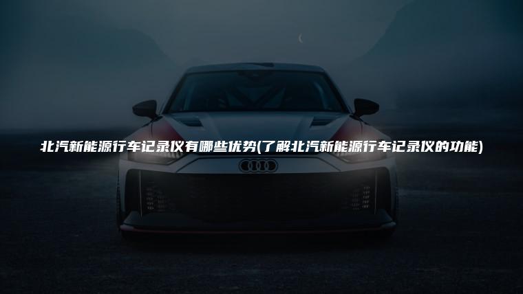 北汽新能源行车记录仪有哪些优势(了解北汽新能源行车记录仪的功能)