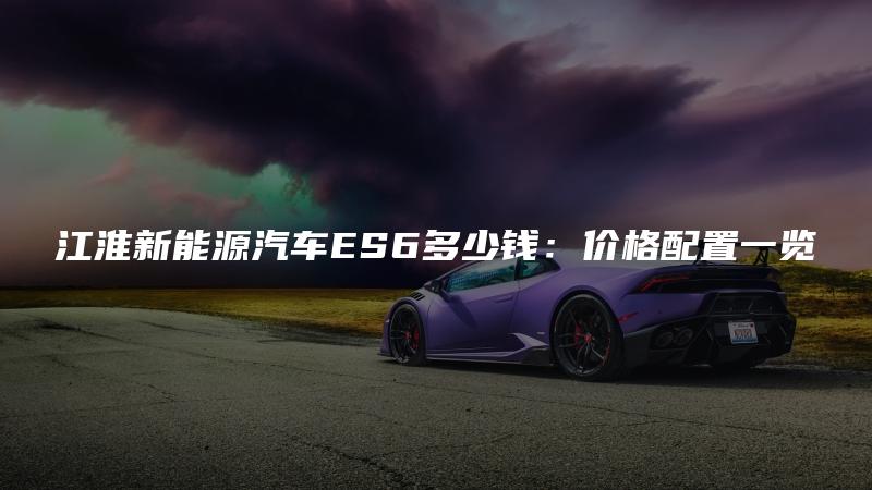 江淮新能源汽车ES6多少钱：价格配置一览