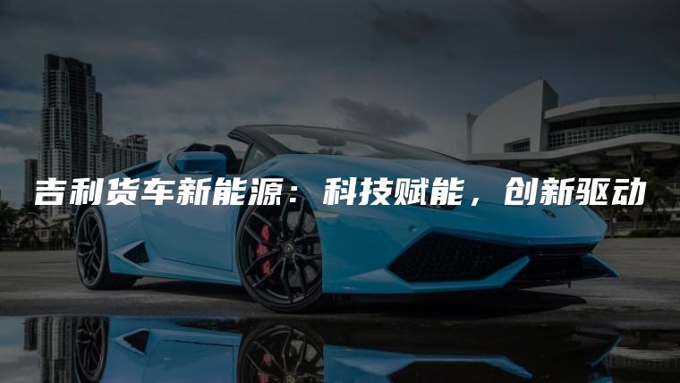 吉利货车新能源：科技赋能，创新驱动