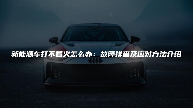 新能源车打不着火怎么办：故障排查及应对方法介绍
