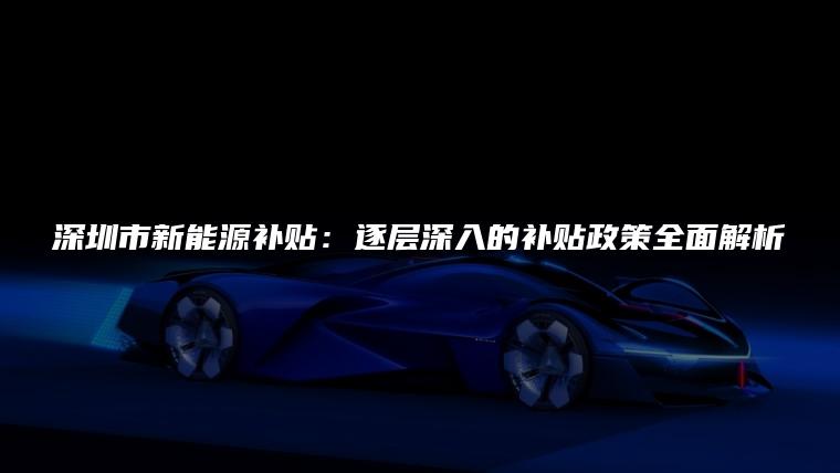 深圳市新能源补贴：逐层深入的补贴政策全面解析