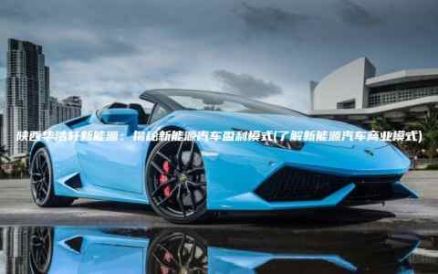 陕西华浩轩新能源：揭秘新能源汽车盈利模式(了解新能源汽车商业模式)