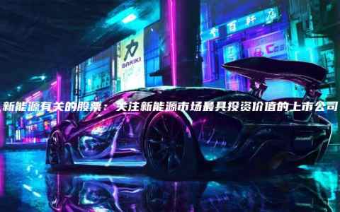 新能源有关的股票：关注新能源市场最具投资价值的上市公司
